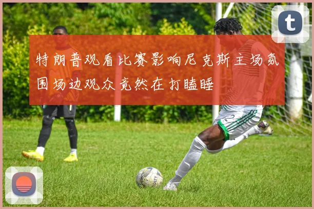 特朗普观看比赛影响尼克斯主场氛围场边观众竟然在打瞌睡