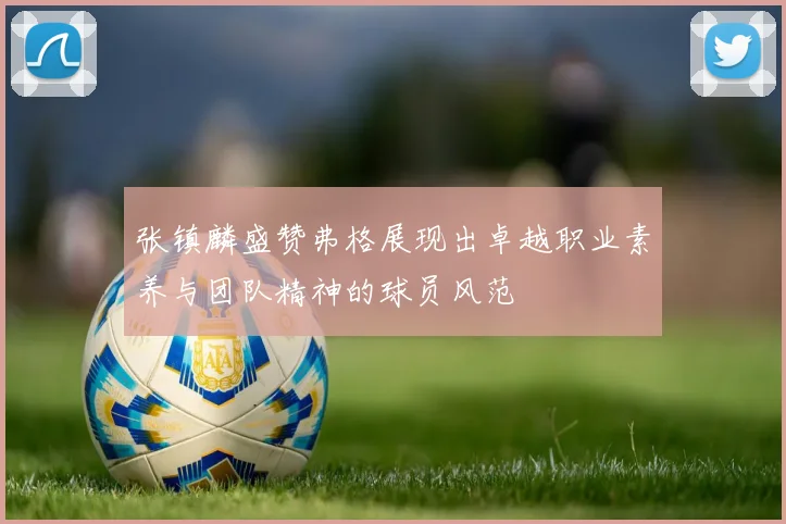 张镇麟盛赞弗格展现出卓越职业素养与团队精神的球员风范