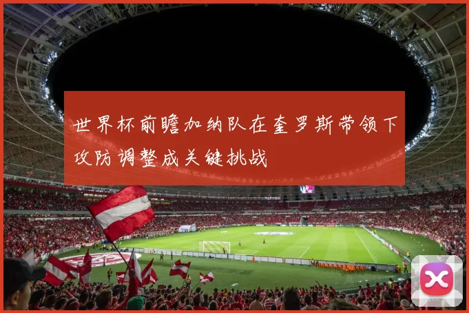 世界杯前瞻加纳队在奎罗斯带领下攻防调整成关键挑战