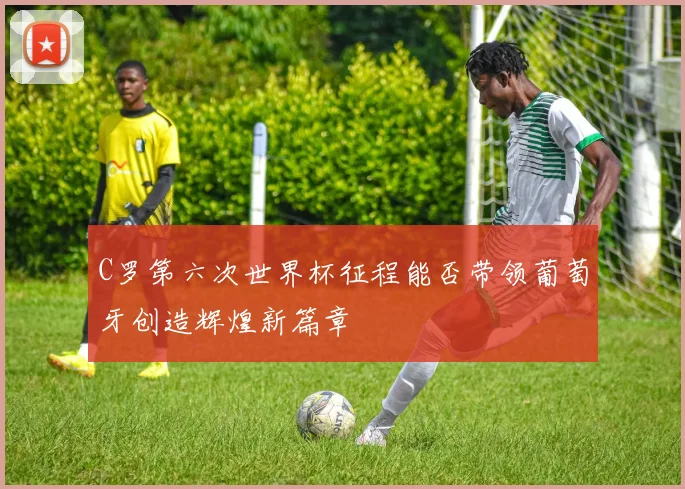 C罗第六次世界杯征程能否带领葡萄牙创造辉煌新篇章