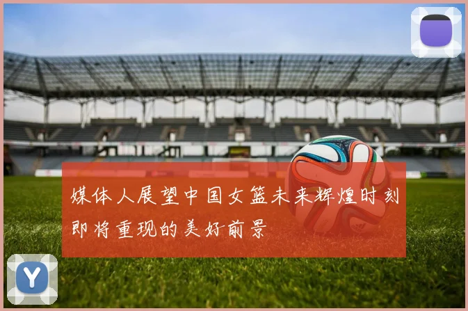 媒体人展望中国女篮未来辉煌时刻即将重现的美好前景