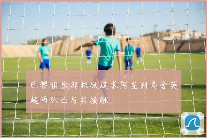 巴黎俱乐部积极追求阿克利乌舍英超两队已与其接触