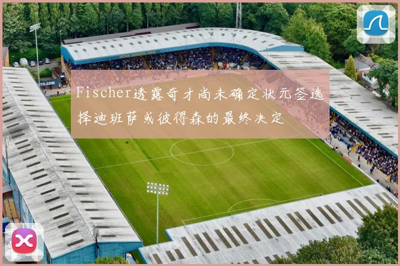 Fischer透露奇才尚未确定状元签选择迪班萨或彼得森的最终决定