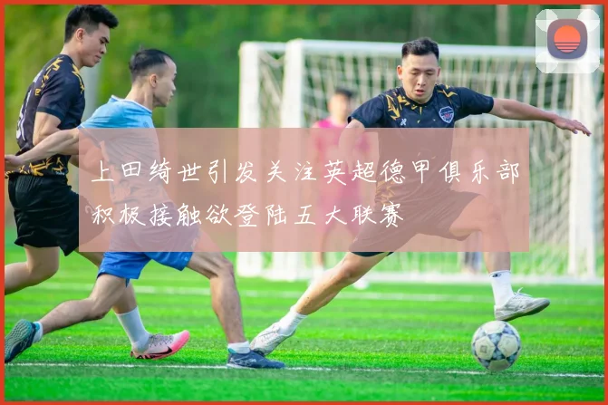 上田绮世引发关注英超德甲俱乐部积极接触欲登陆五大联赛