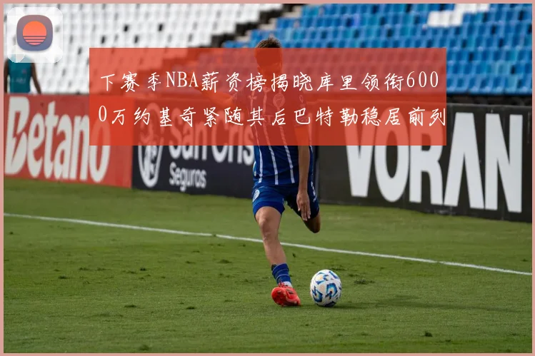 下赛季NBA薪资榜揭晓库里领衔6000万约基奇紧随其后巴特勒稳居前列