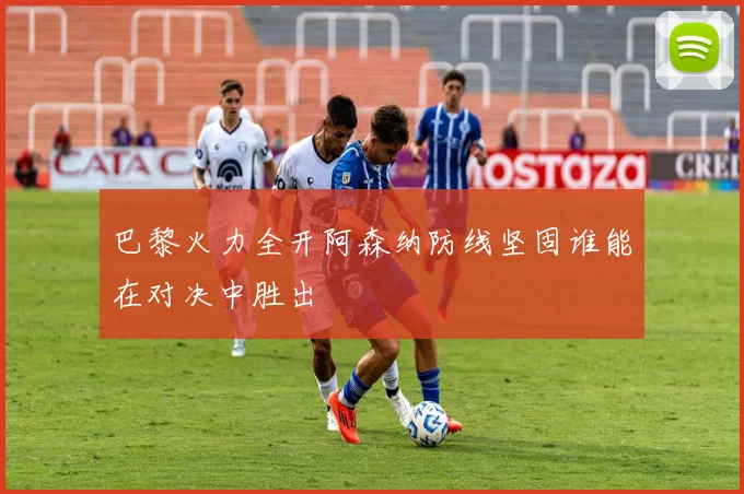 巴黎火力全开阿森纳防线坚固谁能在对决中胜出