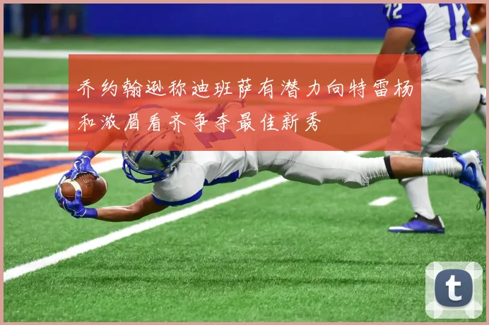 乔约翰逊称迪班萨有潜力向特雷杨和浓眉看齐争夺最佳新秀