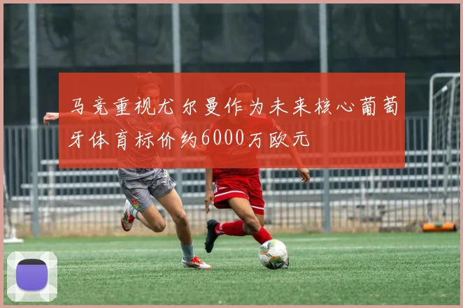马竞重视尤尔曼作为未来核心葡萄牙体育标价约6000万欧元