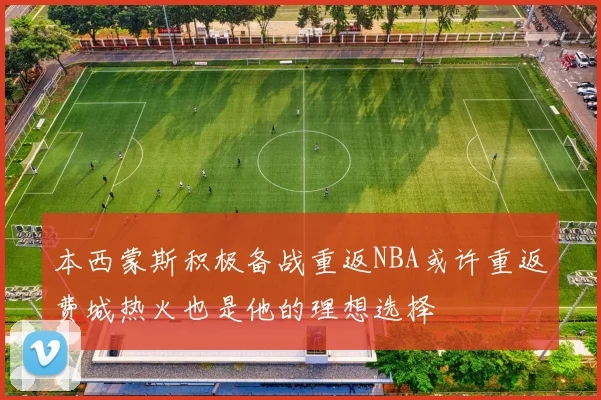 本西蒙斯积极备战重返NBA或许重返费城热火也是他的理想选择