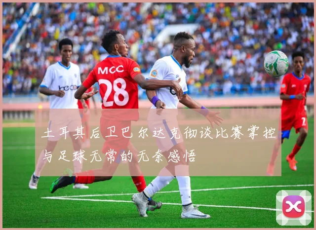 土耳其后卫巴尔达克彻谈比赛掌控与足球无常的无奈感悟