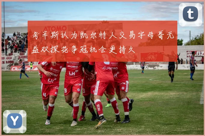 考辛斯认为凯尔特人交易字母哥无益双探花争冠机会更持久