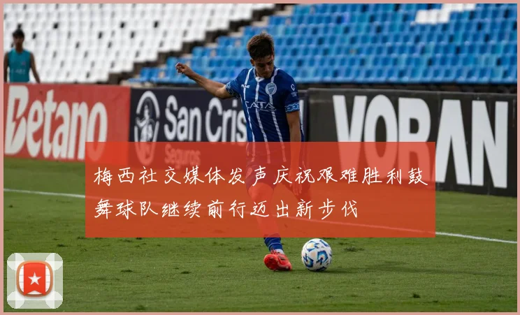 梅西社交媒体发声庆祝艰难胜利鼓舞球队继续前行迈出新步伐