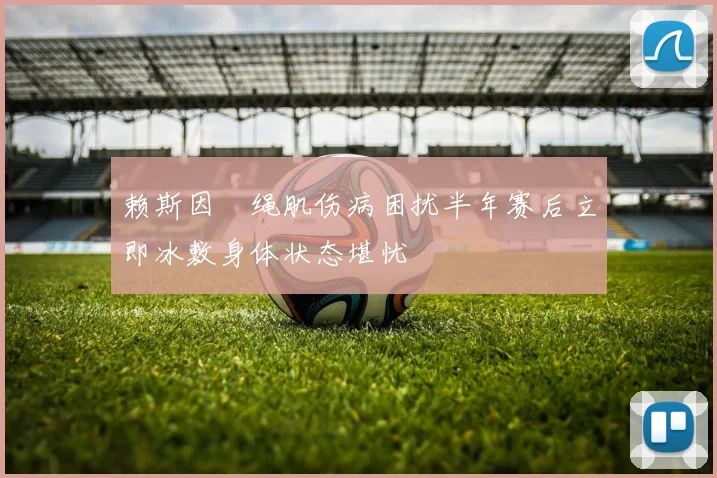 赖斯因腘绳肌伤病困扰半年赛后立即冰敷身体状态堪忧