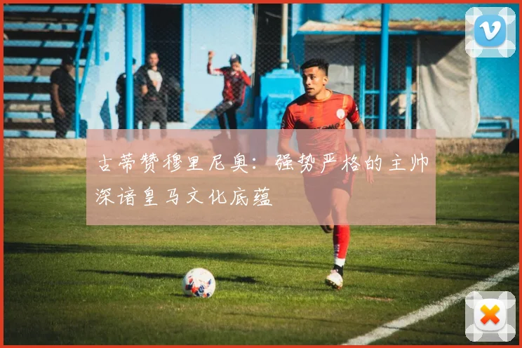 古蒂赞穆里尼奥：强势严格的主帅深谙皇马文化底蕴