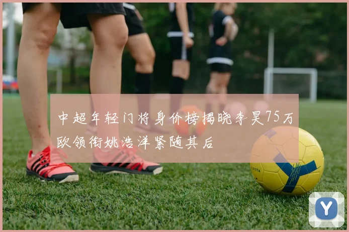 中超年轻门将身价榜揭晓李昊75万欧领衔姚浩洋紧随其后