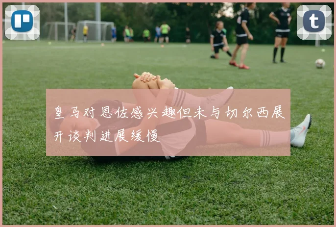 皇马对恩佐感兴趣但未与切尔西展开谈判进展缓慢