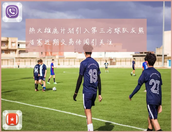 热火雄鹿计划引入第三方球队灰熊活塞近期交易传闻引关注