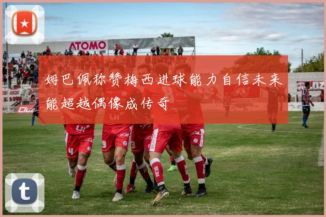 姆巴佩称赞梅西进球能力自信未来能超越偶像成传奇