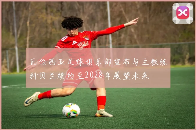 瓦伦西亚足球俱乐部宣布与主教练科贝兰续约至2028年展望未来