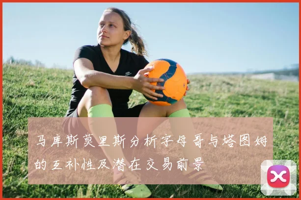 马库斯莫里斯分析字母哥与塔图姆的互补性及潜在交易前景