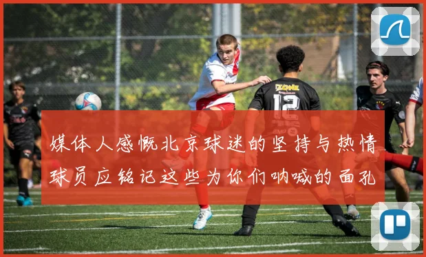 媒体人感慨北京球迷的坚持与热情球员应铭记这些为你们呐喊的面孔