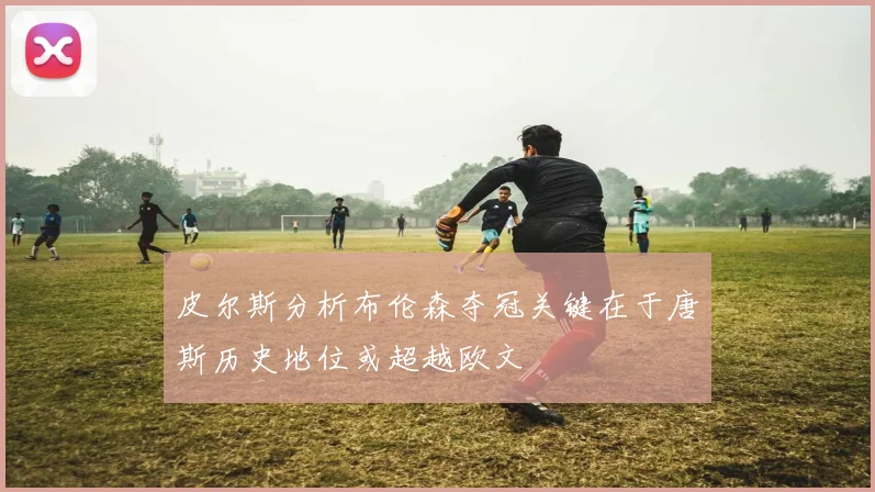 皮尔斯分析布伦森夺冠关键在于唐斯历史地位或超越欧文