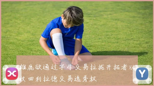 雄鹿欲通过字母交易拉拢开拓者以收回利拉德交易选秀权