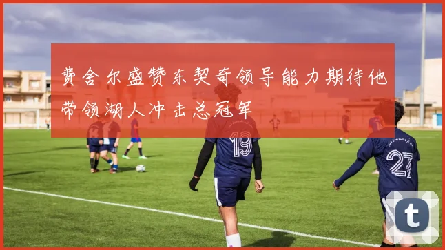 费舍尔盛赞东契奇领导能力期待他带领湖人冲击总冠军