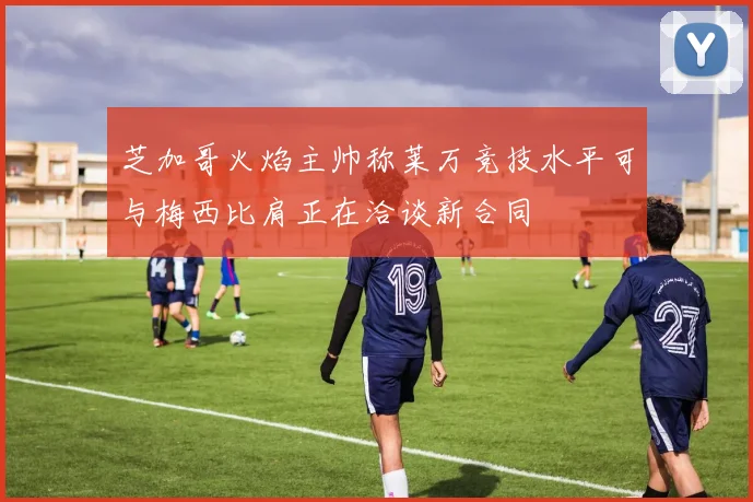 芝加哥火焰主帅称莱万竞技水平可与梅西比肩正在洽谈新合同