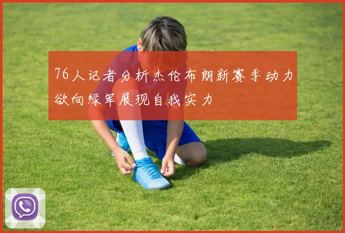 76人记者分析杰伦布朗新赛季动力欲向绿军展现自我实力